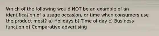 Which of the following would NOT be an example of an identification of a usage occasion, or time when consumers use the product most? a) Holidays b) Time of day c) Business function d) Comparative advertising