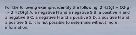 For the following example, identify the following. 2 H2(g) + O2(g) -> 2 H2O(g) A. a negative H and a negative S B. a positive H and a negative S C. a negative H and a positive S D. a positive H and a positive S E. It is not possible to determine without more information.