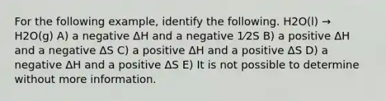 For the following example, identify the following. H2O(l) → H2O(g) A) a negative ΔH and a negative 1⁄2S B) a positive ΔH and a negative ΔS C) a positive ΔH and a positive ΔS D) a negative ΔH and a positive ΔS E) It is not possible to determine without more information.