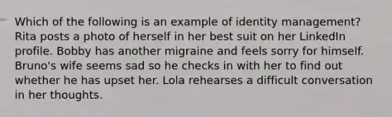 Which of the following is an example of identity management? Rita posts a photo of herself in her best suit on her LinkedIn profile. Bobby has another migraine and feels sorry for himself. Bruno's wife seems sad so he checks in with her to find out whether he has upset her. Lola rehearses a difficult conversation in her thoughts.