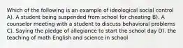 Which of the following is an example of ideological social control A). A student being suspended from school for cheating B). A counselor meeting with a student to discuss behavioral problems C). Saying the pledge of allegiance to start the school day D). the teaching of math English and science in school