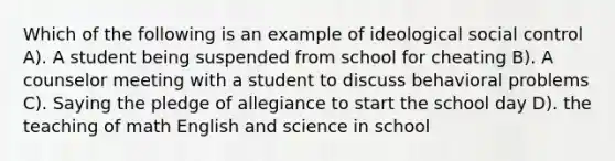 Which of the following is an example of ideological social control A). A student being suspended from school for cheating B). A counselor meeting with a student to discuss behavioral problems C). Saying the pledge of allegiance to start the school day D). the teaching of math English and science in school