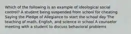 Which of the following is an example of ideological social control? A student being suspended from school for cheating Saying the Pledge of Allegiance to start the school day The teaching of math, English, and science in school A counselor meeting with a student to discuss behavioral problems