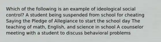 Which of the following is an example of ideological social control? A student being suspended from school for cheating Saying the Pledge of Allegiance to start the school day The teaching of math, English, and science in school A counselor meeting with a student to discuss behavioral problems