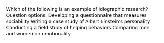 Which of the following is an example of idiographic research? Question options: Developing a questionnaire that measures sociability Writing a case study of Albert Einstein's personality Conducting a field study of helping behaviors Comparing men and women on emotionality