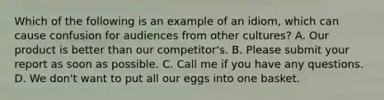 Which of the following is an example of an idiom, which can cause confusion for audiences from other cultures? A. Our product is better than our competitor's. B. Please submit your report as soon as possible. C. Call me if you have any questions. D. We don't want to put all our eggs into one basket.