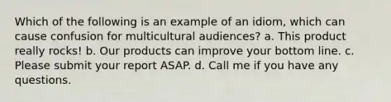 Which of the following is an example of an idiom, which can cause confusion for multicultural audiences? a. This product really rocks! b. Our products can improve your bottom line. c. Please submit your report ASAP. d. Call me if you have any questions.