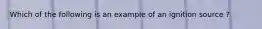 Which of the following is an example of an ignition source ?