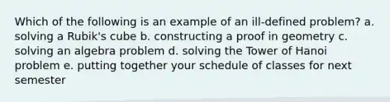 Which of the following is an example of an ill-defined problem? a. solving a Rubik's cube b. constructing a proof in geometry c. solving an algebra problem d. solving the Tower of Hanoi problem e. putting together your schedule of classes for next semester