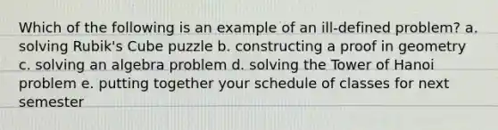 Which of the following is an example of an ill-defined problem? a. solving Rubik's Cube puzzle b. constructing a proof in geometry c. solving an algebra problem d. solving the Tower of Hanoi problem e. putting together your schedule of classes for next semester