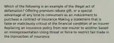 Which of the following is an example of the illegal act of defamation? Offering premium rebate gift, or a special advantage of any kind to consumers as an inducement to purchase a contract of insurance Making a statement that is false or maliciously critical of the financial condition of an insurer Replacing an insurance policy from one insurer to another based on misrepresentation Using threat or force to restrict fair trade in the transaction of insurance