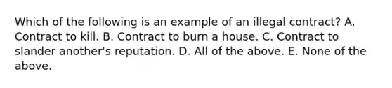 Which of the following is an example of an illegal contract? A. Contract to kill. B. Contract to burn a house. C. Contract to slander another's reputation. D. All of the above. E. None of the above.