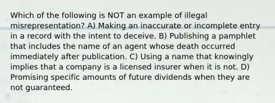 Which of the following is NOT an example of illegal misrepresentation? A) Making an inaccurate or incomplete entry in a record with the intent to deceive. B) Publishing a pamphlet that includes the name of an agent whose death occurred immediately after publication. C) Using a name that knowingly implies that a company is a licensed insurer when it is not. D) Promising specific amounts of future dividends when they are not guaranteed.