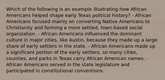 Which of the following is an example illustrating how African Americans helped shape early Texas political history? - African Americans focused mainly on converting Native Americans to Christianity and forming a more settled, town-based social organization. - African Americans influenced the dominant culture in major cities, like Austin, because they made up a large share of early settlers in the state. - African Americans made up a significant portion of the early settlers, so many cities, counties, and parks in Texas carry African American names. - African Americans served in the state legislature and participated in constitutional conventions.