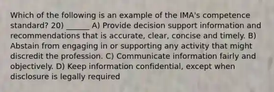 Which of the following is an example of the IMA's competence standard? 20) ______ A) Provide decision support information and recommendations that is accurate, clear, concise and timely. B) Abstain from engaging in or supporting any activity that might discredit the profession. C) Communicate information fairly and objectively. D) Keep information confidential, except when disclosure is legally required