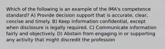 Which of the following is an example of the IMA's competence standard? A) Provide decision support that is accurate, clear, concise and timely. B) Keep information confidential, except when disclosure is legally required. C) Communicate information fairly and objectively. D) Abstain from engaging in or supporting any activity that might discredit the profession