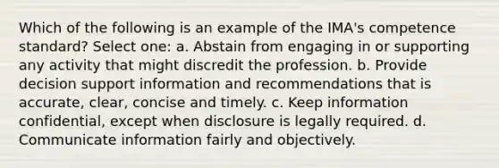 Which of the following is an example of the IMA's competence standard? Select one: a. Abstain from engaging in or supporting any activity that might discredit the profession. b. Provide decision support information and recommendations that is accurate, clear, concise and timely. c. Keep information confidential, except when disclosure is legally required. d. Communicate information fairly and objectively.