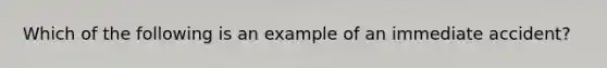 Which of the following is an example of an immediate accident?