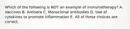 Which of the following is NOT an example of immunotherapy? A. Vaccines B. Antisera C. Monoclonal antibodies D. Use of cytokines to promote inflammation E. All of these choices are correct.