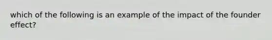 which of the following is an example of the impact of the founder effect?