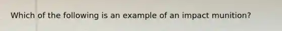 Which of the following is an example of an impact munition?