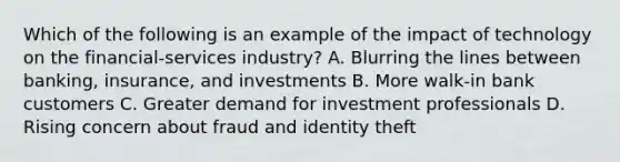 Which of the following is an example of the impact of technology on the financial-services industry? A. Blurring the lines between banking, insurance, and investments B. More walk-in bank customers C. Greater demand for investment professionals D. Rising concern about fraud and identity theft