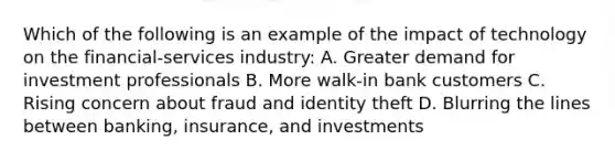 Which of the following is an example of the impact of technology on the financial-services industry: A. Greater demand for investment professionals B. More walk-in bank customers C. Rising concern about fraud and identity theft D. Blurring the lines between banking, insurance, and investments