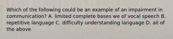 Which of the following could be an example of an impairment in communication? A. limited complete bases we of vocal speech B. repetitive language C. difficulty understanding language D. all of the above