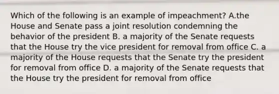 Which of the following is an example of impeachment? A.the House and Senate pass a joint resolution condemning the behavior of the president B. a majority of the Senate requests that the House try the vice president for removal from office C. a majority of the House requests that the Senate try the president for removal from office D. a majority of the Senate requests that the House try the president for removal from office