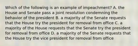 Which of the following is an example of impeachment? A. the House and Senate pass a joint resolution condemning the behavior of the president B. a majority of the Senate requests that the House try the president for removal from office C. a majority of the House requests that the Senate try the president for removal from office D. a majority of the Senate requests that the House try the vice president for removal from office