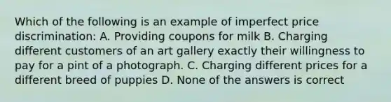 Which of the following is an example of imperfect price discrimination: A. Providing coupons for milk B. Charging different customers of an art gallery exactly their willingness to pay for a pint of a photograph. C. Charging different prices for a different breed of puppies D. None of the answers is correct