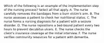 Which of the following is an example of the implementation step of the nursing process? Select all that apply. A. The nurse carefully removes the bandages from a burn victim's arm. B. The nurse assesses a patient to check her nutritional status. C. The nurse forms a nursing diagnosis for a patient with a seizure disorder. D. The nurse repositions a bed-bound patient every two hours to prevent decubitus ulcers. E. The nurse checks the client's insurance coverage at the initial interview. F. The nurse verifies community resources for a patient with dementia.