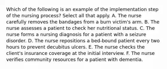 Which of the following is an example of the implementation step of the nursing process? Select all that apply. A. The nurse carefully removes the bandages from a burn victim's arm. B. The nurse assesses a patient to check her nutritional status. C. The nurse forms a nursing diagnosis for a patient with a seizure disorder. D. The nurse repositions a bed-bound patient every two hours to prevent decubitus ulcers. E. The nurse checks the client's insurance coverage at the initial interview. F. The nurse verifies community resources for a patient with dementia.