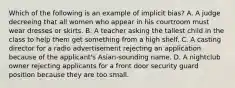 Which of the following is an example of implicit bias? A. A judge decreeing that all women who appear in his courtroom must wear dresses or skirts. B. A teacher asking the tallest child in the class to help them get something from a high shelf. C. A casting director for a radio advertisement rejecting an application because of the applicant's Asian-sounding name. D. A nightclub owner rejecting applicants for a front door security guard position because they are too small.