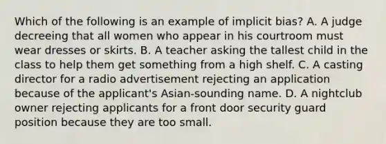 Which of the following is an example of implicit bias? A. A judge decreeing that all women who appear in his courtroom must wear dresses or skirts. B. A teacher asking the tallest child in the class to help them get something from a high shelf. C. A casting director for a radio advertisement rejecting an application because of the applicant's Asian-sounding name. D. A nightclub owner rejecting applicants for a front door security guard position because they are too small.