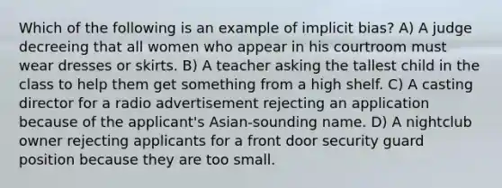 Which of the following is an example of implicit bias? A) A judge decreeing that all women who appear in his courtroom must wear dresses or skirts. B) A teacher asking the tallest child in the class to help them get something from a high shelf. C) A casting director for a radio advertisement rejecting an application because of the applicant's Asian-sounding name. D) A nightclub owner rejecting applicants for a front door security guard position because they are too small.