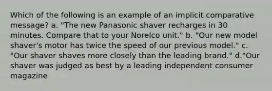 Which of the following is an example of an implicit comparative message? a. "The new Panasonic shaver recharges in 30 minutes. Compare that to your Norelco unit." b. "Our new model shaver's motor has twice the speed of our previous model." c. "Our shaver shaves more closely than the leading brand." d."Our shaver was judged as best by a leading independent consumer magazine