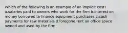 Which of the following is an example of an implicit cost? a.salaries paid to owners who work for the firm b.interest on money borrowed to finance equipment purchases c.cash payments for raw materials d.foregone rent on office space owned and used by the firm