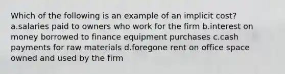 Which of the following is an example of an implicit cost? a.salaries paid to owners who work for the firm b.interest on money borrowed to finance equipment purchases c.cash payments for raw materials d.foregone rent on office space owned and used by the firm