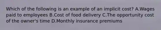 Which of the following is an example of an implicit cost? A.Wages paid to employees B.Cost of food delivery C.The opportunity cost of the owner's time D.Monthly insurance premiums