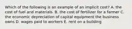 Which of the following is an example of an implicit​ cost? A. the cost of fuel and materials. B. the cost of fertilizer for a farmer C. the economic depreciation of capital equipment the business owns D. wages paid to workers E. rent on a building