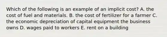 Which of the following is an example of an implicit​ cost? A. the cost of fuel and materials. B. the cost of fertilizer for a farmer C. the economic depreciation of capital equipment the business owns D. wages paid to workers E. rent on a building