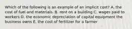 Which of the following is an example of an implicit​ cost? A. the cost of fuel and materials. B. rent on a building C. wages paid to workers D. the economic depreciation of capital equipment the business owns E. the cost of fertilizer for a farmer