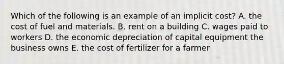 Which of the following is an example of an implicit​ cost? A. the cost of fuel and materials. B. rent on a building C. wages paid to workers D. the economic depreciation of capital equipment the business owns E. the cost of fertilizer for a farmer