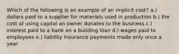 Which of the following is an example of an implicit cost? a.) dollars paid to a supplier for materials used in production b.) the cost of using capital an owner donates to the business c.) interest paid to a bank on a building loan d.) wages paid to employees e.) liability insurance payments made only once a year