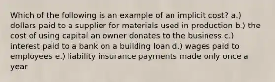 Which of the following is an example of an implicit cost? a.) dollars paid to a supplier for materials used in production b.) the cost of using capital an owner donates to the business c.) interest paid to a bank on a building loan d.) wages paid to employees e.) liability insurance payments made only once a year