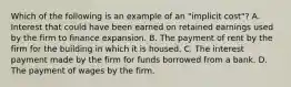 Which of the following is an example of an "implicit cost"? A. Interest that could have been earned on retained earnings used by the firm to finance expansion. B. The payment of rent by the firm for the building in which it is housed. C. The interest payment made by the firm for funds borrowed from a bank. D. The payment of wages by the firm.