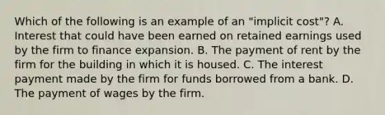 Which of the following is an example of an "implicit cost"? A. Interest that could have been earned on retained earnings used by the firm to finance expansion. B. The payment of rent by the firm for the building in which it is housed. C. The interest payment made by the firm for funds borrowed from a bank. D. The payment of wages by the firm.