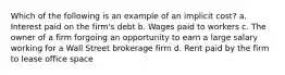 Which of the following is an example of an implicit cost? a. Interest paid on the firm's debt b. Wages paid to workers c. The owner of a firm forgoing an opportunity to earn a large salary working for a Wall Street brokerage firm d. Rent paid by the firm to lease office space