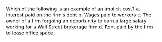 Which of the following is an example of an implicit cost? a. Interest paid on the firm's debt b. Wages paid to workers c. The owner of a firm forgoing an opportunity to earn a large salary working for a Wall Street brokerage firm d. Rent paid by the firm to lease office space